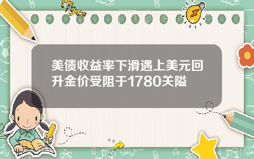 美债收益率下滑遇上美元回升金价受阻于1780关隘