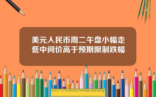 美元人民币周二午盘小幅走低中间价高于预期限制跌幅