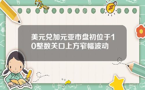 美元兑加元亚市盘初位于10整数关口上方窄幅波动