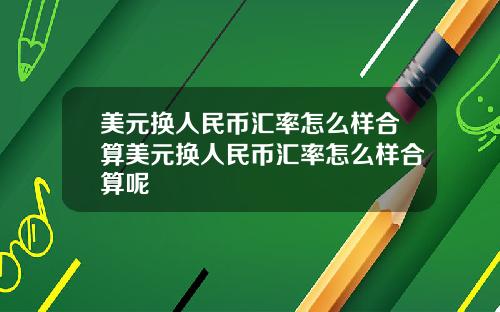 美元换人民币汇率怎么样合算美元换人民币汇率怎么样合算呢