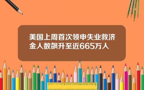 美国上周首次领申失业救济金人数飙升至近665万人