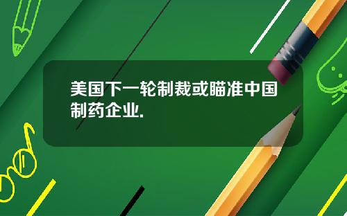 美国下一轮制裁或瞄准中国制药企业.