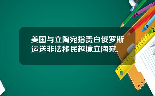 美国与立陶宛指责白俄罗斯运送非法移民越境立陶宛.