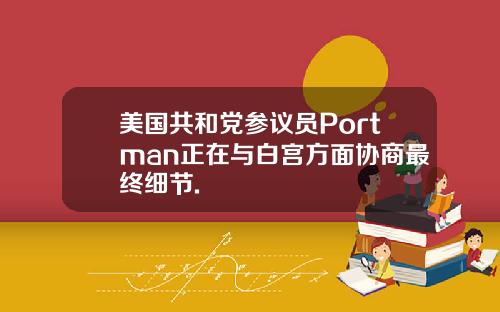 美国共和党参议员Portman正在与白宫方面协商最终细节.