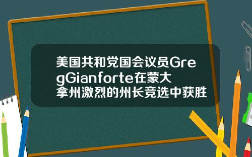 美国共和党国会议员GregGianforte在蒙大拿州激烈的州长竞选中获胜
