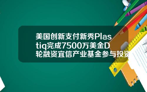 美国创新支付新秀Plastiq完成7500万美金D轮融资宜信产业基金参与投资.