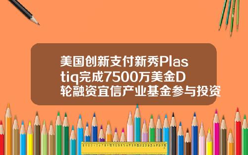 美国创新支付新秀Plastiq完成7500万美金D轮融资宜信产业基金参与投资