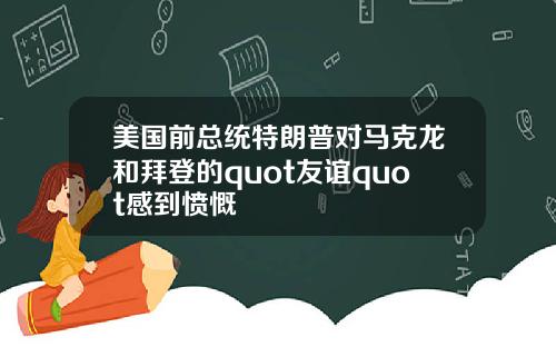 美国前总统特朗普对马克龙和拜登的quot友谊quot感到愤慨