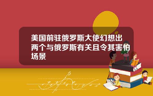 美国前驻俄罗斯大使幻想出两个与俄罗斯有关且令其害怕场景