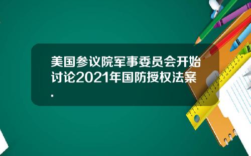 美国参议院军事委员会开始讨论2021年国防授权法案.