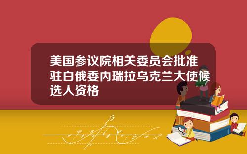 美国参议院相关委员会批准驻白俄委内瑞拉乌克兰大使候选人资格