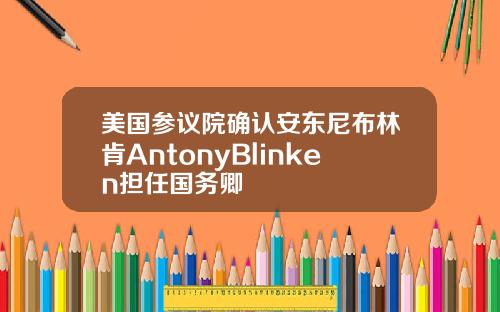 美国参议院确认安东尼布林肯AntonyBlinken担任国务卿
