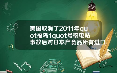 美国取消了2011年quot福岛1quot号核电站事故后对日本产食品所有进口限制.
