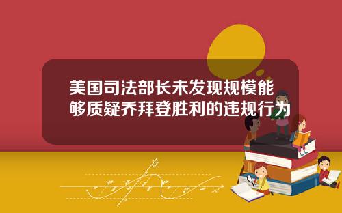 美国司法部长未发现规模能够质疑乔拜登胜利的违规行为