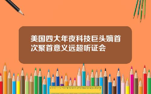 美国四大年夜科技巨头嫡首次聚首意义远超听证会