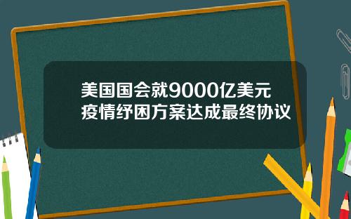 美国国会就9000亿美元疫情纾困方案达成最终协议