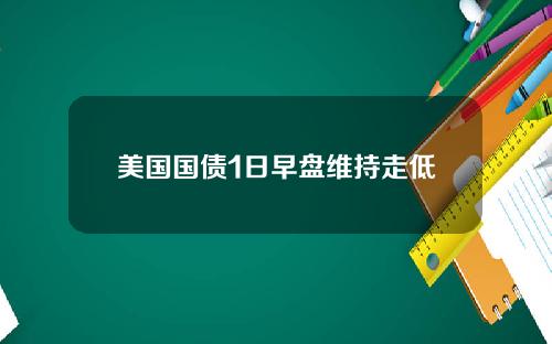 美国国债1日早盘维持走低