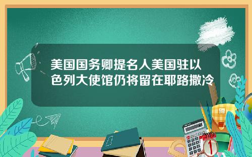 美国国务卿提名人美国驻以色列大使馆仍将留在耶路撒冷