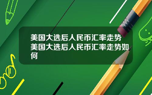 美国大选后人民币汇率走势美国大选后人民币汇率走势如何