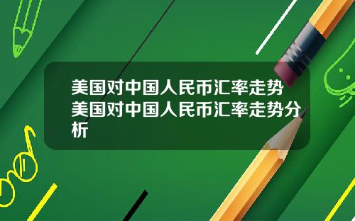 美国对中国人民币汇率走势美国对中国人民币汇率走势分析