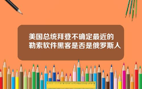 美国总统拜登不确定最近的勒索软件黑客是否是俄罗斯人