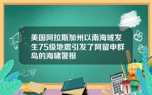 美国阿拉斯加州以南海域发生75级地震引发了阿留申群岛的海啸警报