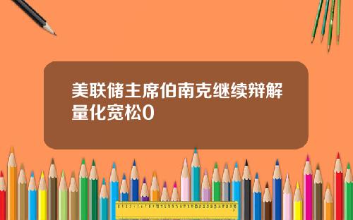 美联储主席伯南克继续辩解量化宽松0