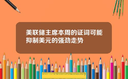 美联储主席本周的证词可能抑制美元的强劲走势
