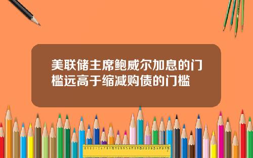 美联储主席鲍威尔加息的门槛远高于缩减购债的门槛