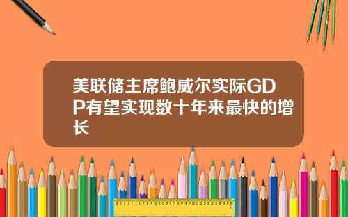 美联储主席鲍威尔实际GDP有望实现数十年来最快的增长