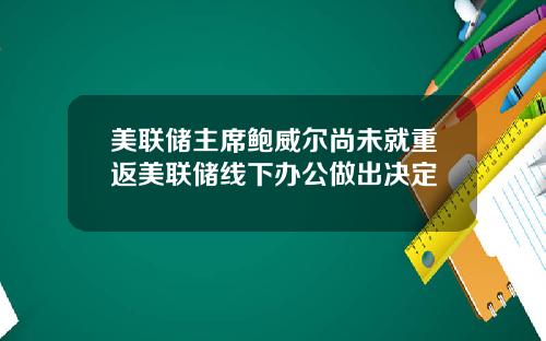 美联储主席鲍威尔尚未就重返美联储线下办公做出决定