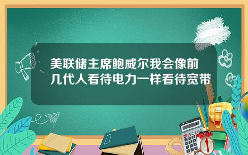 美联储主席鲍威尔我会像前几代人看待电力一样看待宽带