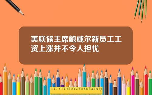 美联储主席鲍威尔新员工工资上涨并不令人担忧