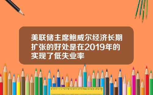 美联储主席鲍威尔经济长期扩张的好处是在2019年的实现了低失业率