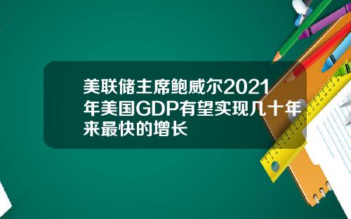 美联储主席鲍威尔2021年美国GDP有望实现几十年来最快的增长