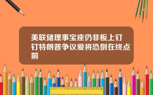 美联储理事宝座仍非板上钉钉特朗普争议爱将恐倒在终点前