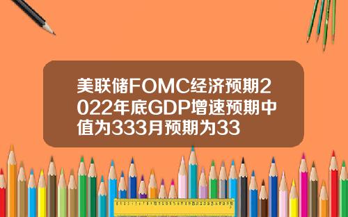 美联储FOMC经济预期2022年底GDP增速预期中值为333月预期为33