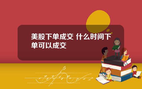 美股下单成交 什么时间下单可以成交