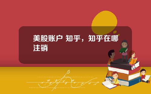 美股账户 知乎,知乎在哪注销