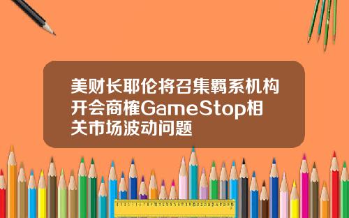 美财长耶伦将召集羁系机构开会商榷GameStop相关市场波动问题