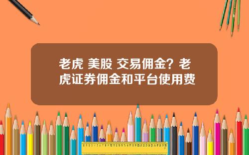 老虎 美股 交易佣金？老虎证券佣金和平台使用费
