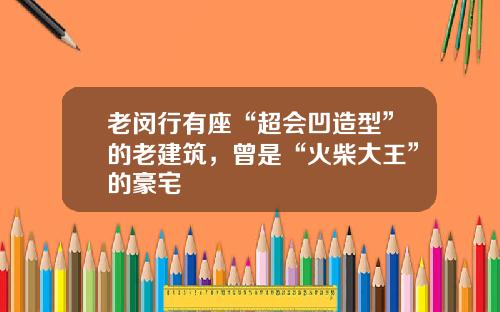 老闵行有座“超会凹造型”的老建筑,曾是“火柴大王”的豪宅