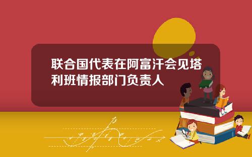 联合国代表在阿富汗会见塔利班情报部门负责人
