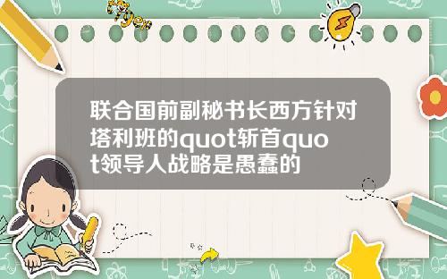 联合国前副秘书长西方针对塔利班的quot斩首quot领导人战略是愚蠢的