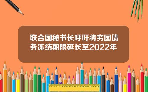 联合国秘书长呼吁将穷国债务冻结期限延长至2022年
