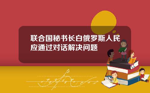 联合国秘书长白俄罗斯人民应通过对话解决问题