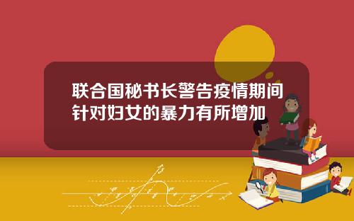 联合国秘书长警告疫情期间针对妇女的暴力有所增加