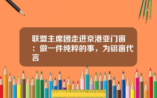 联盟主席团走进京港亚门窗：做一件纯粹的事，为铝窗代言
