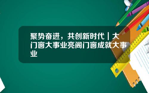聚势奋进,共创新时代|大门窗大事业亮阁门窗成就大事业