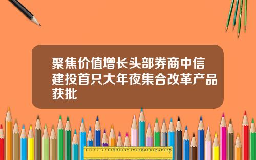 聚焦价值增长头部券商中信建投首只大年夜集合改革产品获批